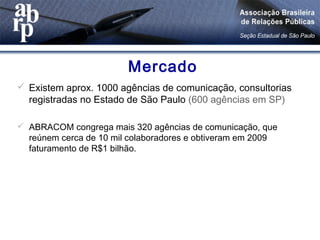 Mercado
 Existem aprox. 1000 agências de comunicação, consultorias
registradas no Estado de São Paulo (600 agências em SP)
 ABRACOM congrega mais 320 agências de comunicação, que
reúnem cerca de 10 mil colaboradores e obtiveram em 2009
faturamento de R$1 bilhão.
 