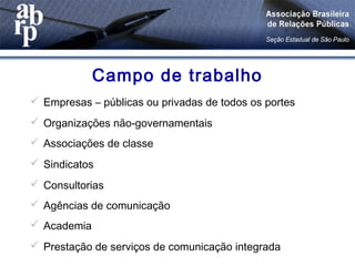 Campo de trabalho
 Empresas – públicas ou privadas de todos os portes
 Organizações não-governamentais
 Associações de classe
 Sindicatos
 Consultorias
 Agências de comunicação
 Academia
 Prestação de serviços de comunicação integrada
 
