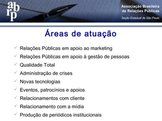  Relações Públicas em apoio ao marketing
 Relações Públicas em apoio à gestão de pessoas
 Qualidade Total
 Administração de crises
 Novas tecnologias
 Eventos, patrocínios e apoios
 Relacionamentos com cliente
 Relacionamento com a mídia
 Produção de periódicos institucionais
Áreas de atuação
 