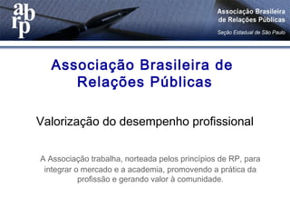 Associação Brasileira de
Relações Públicas
Valorização do desempenho profissional
A Associação trabalha, norteada pelos princípios de RP, para
integrar o mercado e a academia, promovendo a prática da
profissão e gerando valor à comunidade.
 