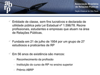  Entidade de classe, sem fins lucrativos e declarada de
utilidade pública pela Lei Estadual nº 1.596/78. Reúne
profissionais, estudantes e empresas que atuam na área
de Relações Públicas.
 Fundada em 21 de julho de 1954 por um grupo de 27
estudiosos e praticantes de RP
 Em 56 anos de existência são marcos:
– Reconhecimento da profissão
– Instituição do curso de RP no ensino superior
– Prêmio ABRP
 