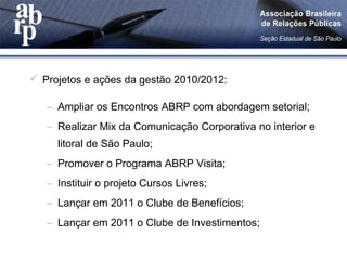  Projetos e ações da gestão 2010/2012:
– Ampliar os Encontros ABRP com abordagem setorial;
– Realizar Mix da Comunicação Corporativa no interior e
litoral de São Paulo;
– Promover o Programa ABRP Visita;
– Instituir o projeto Cursos Livres;
– Lançar em 2011 o Clube de Benefícios;
– Lançar em 2011 o Clube de Investimentos;
 