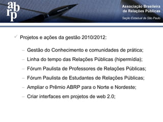  Projetos e ações da gestão 2010/2012:
– Gestão do Conhecimento e comunidades de prática;
– Linha do tempo das Relações Públicas (hipermídia);
– Fórum Paulista de Professores de Relações Públicas;
– Fórum Paulista de Estudantes de Relações Públicas;
– Ampliar o Prêmio ABRP para o Norte e Nordeste;
– Criar interfaces em projetos de web 2.0;
 