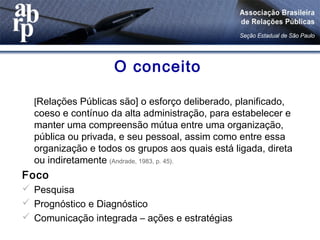 O conceito
[Relações Públicas são] o esforço deliberado, planificado,
coeso e contínuo da alta administração, para estabelecer e
manter uma compreensão mútua entre uma organização,
pública ou privada, e seu pessoal, assim como entre essa
organização e todos os grupos aos quais está ligada, direta
ou indiretamente (Andrade, 1983, p. 45).
Foco
 Pesquisa
 Prognóstico e Diagnóstico
 Comunicação integrada – ações e estratégias
 