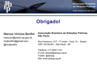 Obrigado!
Marcus Vinícius BonfimMarcus Vinícius Bonfim
marcusv@coren-sp.gov.br
mvjbonfim@gmail.com
@mvjbonfim
Associação Brasileira de Relações PúblicasAssociação Brasileira de Relações Públicas
São PauloSão Paulo
Rua Caramuru, 417 – 7º andar – Conj. 74 - Saúde
CEP: 04138-001 - São Paulo - SP
Telefone: (11) 5587-1161
E-mail: abrpsp@abrpsp.org.br
Twitter: @abrpsp
Site: www.abrpsp.org.br
 
