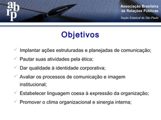 Objetivos
 Implantar ações estruturadas e planejadas de comunicação;
 Pautar suas atividades pela ética;
 Dar qualidade à identidade corporativa;
 Avaliar os processos de comunicação e imagem
institucional;
 Estabelecer linguagem coesa à expressão da organização;
 Promover o clima organizacional e sinergia interna;
 