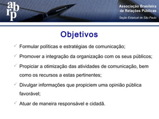  Formular políticas e estratégias de comunicação;
 Promover a integração da organização com os seus públicos;
 Propiciar a otimização das atividades de comunicação, bem
como os recursos a estas pertinentes;
 Divulgar informações que propiciem uma opinião pública
favorável;
 Atuar de maneira responsável e cidadã.
Objetivos
 