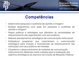 Competências
 Desenvolver pesquisas e auditorias de opinião e imagem;
 Realizar diagnósticos com base em pesquisas e auditorias de
opinião e imagem;
 Propor políticas e estratégias que atendam às necessidades de
relacionamento das organizações com seus públicos;
 Elaborar planejamentos estratégicos de comunicação institucional;
 Estabelecer programas que caracterizem a comunicação
estratégica para criação e manutenção do relacionamento das
instituições com seus públicos de interesse;
 Coordenar o desenvolvimento de materiais de comunicação
institucional em diferentes meios voltados para a realização dos
objetivos estratégicos do exercício da função de Relações Públicas.
 