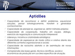 Aptidões
 Capacidade de reconhecer e definir problemas, equacionar
soluções, pensar estrategicamente, transferir e generalizar
conhecimentos;
 Capacidade de planejar-se, organizar-se, definir métodos próprios;
 Capacidade de cooperação, trabalho em equipe, diálogo,
exercício da negociação e comunicação interpessoal;
 Liderança, iniciativa e criatividade estratégica;
 Capacidade de expressar-se de modo crítico e criativo diante dos
diferentes contextos organizacionais e sociais;
 Capacidade de raciocínio abstrato e de assimilação de novas
informações;
 Compreensão das bases gerais, técnico-científicas, sociais e
econômicas da produção em sua área específica de atuação.
 
