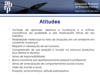Atitudes
 Vontade de aprender, abertura a mudanças e a críticas,
consciência da qualidade e das implicações éticas do seu
trabalho;
 Flexibilidade intelectual no trato de situações em um ambiente em
constante mudança;
 Respeito e valorização do ser humano;
 Compreensão de sua posição e função na estrutura produtiva,
seus direitos e deveres;
 Senso de responsabilidade;
 Busca constante por aperfeiçoamento pessoal e profissional;
 Senso de antecipação de comportamentos sociais futuros;
 Visão de mundo e local;
 Empatia, autoconfiança, atitude participativa.
 