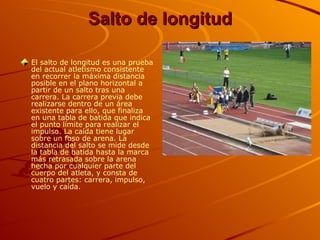 Salto de longitud El salto de longitud es una prueba del actual atletismo consistente en recorrer la máxima distancia posible en el plano horizontal a partir de un salto tras una carrera. La carrera previa debe realizarse dentro de un área existente para ello, que finaliza en una tabla de batida que indica el punto límite para realizar el impulso. La caída tiene lugar sobre un foso de arena. La distancia del salto se mide desde la tabla de batida hasta la marca más retrasada sobre la arena hecha por cualquier parte del cuerpo del atleta, y consta de cuatro partes: carrera, impulso, vuelo y caída.   