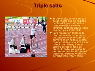 Triple salto El triple salto es una prueba de atletismo que se engloba dentro del grupo de saltos, compuesto por salto de longitud, salto de altura, salto con pértiga y triple salto.  Para realizar un triple salto hay que realizar un primero, un segundo y un tercero. El primero es un salto a la pata coja, en el segundo se hace un cambio de pierna, y en el tercero se cae al foso de arena. El salto sigue una de las dos secuencias de piernas: izquierda, derecha y caída o derecha izquierda y caída.   