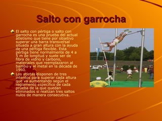 Salto con garrocha El salto con pértiga o salto con garrocha es una prueba del actual atletismo que tiene por objetivo superar una barra transversal situada a gran altura con la ayuda de una pértiga flexible. Esta pértiga tiene normalmente de 4 a 5 m de longitud y suele ser de fibra de vidrio y carbono, materiales que reemplazaron al bambú y al metal en la década de 1960.  Los atletas disponen de tres intentos para superar cada altura que va aumentando según el reglamento específico de cada prueba de la que quedan eliminados si realizan tres saltos nulos de manera consecutiva.   