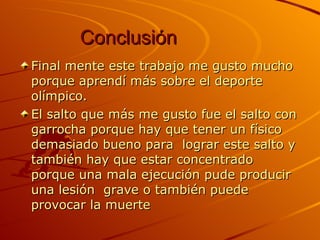 Conclusión Final mente este trabajo me gusto mucho porque aprendí más sobre el deporte olímpico.  El salto que más me gusto fue el salto con garrocha porque hay que tener un físico demasiado bueno para  lograr este salto y también hay que estar concentrado porque una mala ejecución pude producir una lesión  grave o también puede provocar la muerte  
