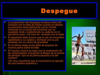 Despegue  L a preparación del despegue empieza antes del contacto con la tabla de batida cuando el saltador se posiciona adecuadamente con la mirada enfocada en un punto del horizonte con su espalada recta y adelantando su caderas en el penúltimo paso  a la hora de  contacto con la tabla  El deportista debe buscar que su pie se encuentre adelantado a su cadera y rechazar con su pie alineado con su centro de gravedad  En la última etapa el pie debe de poyarse de manera plana sobre la tabla  El impulso vertical se logra con la aceleración de las extremidades incluyendo el bloque de la pierna de péndulo “que es la pierna opuesta a la del rechazo”  ( Es muy importante que el movimiento se ejecute de una manera explosiva.) 