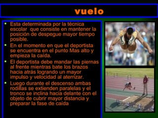 vuelo   Esta determinada por la técnica escolar  que consiste en mantener la posición de despegue mayor tiempo posible. En el momento en que el deportista se encuentra en el punto Mas alto y empieza la caída. El deportista debe mandar las piernas al frente mientras bate los brazos hacia atrás logrando un mayor impulso y velocidad al aterrizar. Luego durante el descenso ambas rodillas se extienden paralelas y el tronco se inclina hacia delante con el objeto de cubrir mayor distancia y preparar la fase de caída 