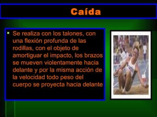 Caída  Se realiza con los talones, con una flexión profunda de las rodillas, con el objeto de amortiguar el impacto, los brazos se mueven violentamente hacia delante y por la misma acción de la velocidad todo peso del cuerpo se proyecta hacia delante 