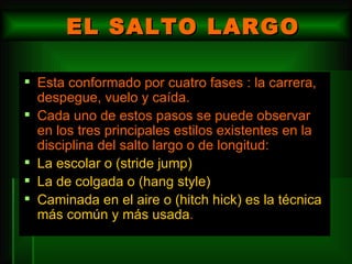 EL SALTO LARGO Esta conformado por cuatro fases : la carrera, despegue, vuelo y caída.  Cada uno de estos pasos se puede observar en los tres principales estilos existentes en la disciplina del salto largo o de longitud: La escolar o (stride jump)  La de colgada o (hang style)  Caminada en el aire o (hitch hick) es la técnica más común y más usada . 