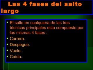 Las 4 fases del salto largo El salto en cualquiera de las tres técnicas principales esta compuesto por las mismas 4 fases : Carrera.  Despegue.  Vuelo. Caída. 