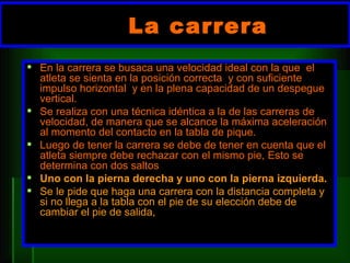 La carrera  En la carrera se busaca una velocidad ideal con la que  el atleta se sienta en la posición correcta  y con suficiente impulso horizontal  y en la plena capacidad de un despegue vertical. Se realiza con una técnica idéntica a la de las carreras de velocidad, de manera que se alcance la máxima aceleración al momento del contacto en la tabla de pique.  Luego de tener la carrera se debe de tener en cuenta que el atleta siempre debe rechazar con el mismo pie, Esto se determina con dos saltos  Uno con la pierna derecha y uno con la pierna izquierda. Se le pide que haga una carrera con la distancia completa y si no llega a la tabla con el pie de su elección debe de cambiar el pie de salida, 
