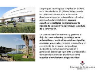 Los parques tecnológicos surgidos en E.E.U.U. en la década de los 50 (Silicon Valley uno de los primeros) comenzaron a vincularse directamente con las universidades, donde el objetivo fundamental de los  parques científico-tecnológico  es : incrementar la riqueza de su región y de promover la cultura de la innovación .  Un parque científico estimula y gestiona el  flujo de conocimiento y tecnología entre universidades, instituciones de investigación, empresas y mercados ; impulsa la creación y el crecimiento de empresas innovadoras mediante mecanismos de incubación y generación centrífuga (spin-off), y proporciona otros servicios de valor añadido así como  espacios e instalaciones de gran calidad . 