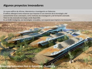 Algunos proyectos innovadores Botswana Innovation Hub in Gabarone - SudAfrica Un nuevo edificio de oficinas, laboratorios e investigación en Gaborone. El edificio albergará tanto empresas que impulsan el uso intensivo de la tecnología y del conocimiento local y extranjero, como institutos de investigación y de formación avanzada. Tiene la más avanzada tecnología verde disponible.  Es un HUBS inteligente, con tecnologías renovables, con espacios que inspiran a la innovación.  