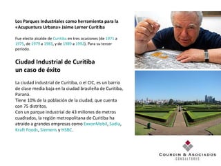 Los Parques Industriales como herramienta para la  «Acupuntura Urbana» Jaime Lerner Curitiba Fue electo alcalde de  Curitiba  en tres ocasiones (de  1971  a  1975 , de  1979  a  1983 , y de  1989  a  1992 ). Para su tercer período. Ciudad Industrial de Curitiba  un caso de éxito La ciudad industrial de Curitiba, o el CIC, es un barrio de clase media baja en la ciudad brasileña de Curitiba, Paraná.  Tiene 10% de la población de la ciudad, que cuenta con 75 distritos.  Con un parque industrial de 43 millones de metros cuadrados, la región metropolitana de Curitiba ha atraído a grandes empresas como  ExxonMobil ,  Sadia ,  Kraft Foods ,  Siemens  y  HSBC . 