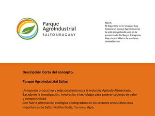 Descripción Corta del concepto.  Parque AgroIndustrial Salto: Un espacio productivo y relacional entorno a la industria Agrícola Alimentaria. Basado en la investigación, innovación y tecnología para generar cadenas de valor y competitividad.  Con fuerte orientación ecológica e integradora de los sectores productivos más importantes de Salto: Frutihortícola, Turismo, Agro.   NOTA: Ni Argentina ni en Uruguay hay todavía un parque AgroIndustrial. Se está proyectando uno en la provincia de Río Negro, Patagonia. Hay uno en México de similares competencias.  