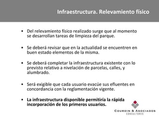 Infraestructura. Relevamiento físico Del relevamiento físico realizado surge que al momento se desarrollan tareas de limpieza del parque. Se deberá revisar que en la actualidad se encuentren en buen estado elementos de la misma. Se deberá completar la infraestructura existente con lo previsto relativo a nivelación de parcelas, calles, y alumbrado. Será exigible que cada usuario evacúe sus efluentes en concordancia con la reglamentación vigente.   La infraestructura disponible permitiría la rápida incorporación de los primeros usuarios.  