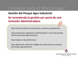 Consejos para el Marco Legal Gestión del Parque Agro Industrial: Se recomienda la gestión por parte de una Comisión Administradora Que involucre todas las instituciones y sectores competentes. Que promocione y gestione la administración y venta de parcelas dentro del Parque AgroIndustrial Que impulse el desarrollo local. Que reglamente y dicte los códigos de normas para los usuarios del Parque AgroIndustrial. 