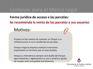 Consejos para el Marco Legal Forma jurídica de acceso a las parcelas: Se recomienda la venta de las parcelas a sus usuarios Motivos: Porque no hay manera de sostener un Parque y su infraestructura si no es vendiendo las parcelas. Porque ninguna empresa realizará inversiones importantes en terrenos que no sean propios. Porque La Intendencia siempre será dueño del Parque Agro Industrial y reglamentara su uso y tendrá la opción de compra ante una posible transferencia.  