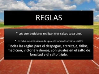 REGLAS
* Los competidores realizan tres saltos cada uno.
* Los ocho mejores pasan a la siguiente ronda de otros tres saltos
Todas las reglas para el despegue, aterrizaje, fallos,
medición, victoria y demás, son iguales en el salto de
longitud y el salto triple.
 