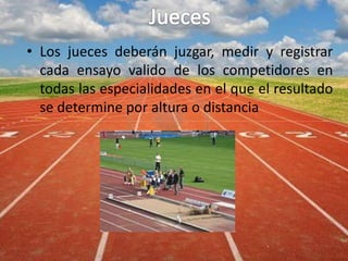 • Los jueces deberán juzgar, medir y registrar
cada ensayo valido de los competidores en
todas las especialidades en el que el resultado
se determine por altura o distancia
 
