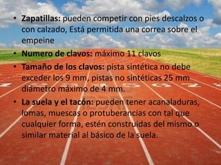 • Zapatillas: pueden competir con pies descalzos o
con calzado, Está permitida una correa sobre el
empeine
• Numero de clavos: máximo 11 clavos
• Tamaño de los clavos: pista sintética no debe
exceder los 9 mm, pistas no sintéticas 25 mm
diámetro máximo de 4 mm.
• La suela y el tacón: pueden tener acanaladuras,
lomas, muescas o protuberancias con tal que
cualquier forma, estén construidas del mismo o
similar material al básico de la suela.
 