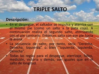 TRIPLE SALTO
Descripción:
• En el despegue, el saltador se impulsa y aterriza con
el mismo pie (como un salto a la pata coja). A
continuación realiza el segundo salto, aterrizando
con el pie contrario. Entonces salta con ese pie hacia
la arena.
• La secuencia de salto, por tanto, sería "Derecha,
Derecha, Izquierda" o bien "Izquierda, Izquierda,
Derecha".
• Todas las reglas para el despegue, aterrizaje, fallos,
medición, victoria y demás, son iguales que en el
salto de longitud.
 