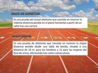Es una prueba del actual atletismo que consiste en recorrer la
máxima distancia posible en el plano horizontal a partir de un
salto tras una carrera
Es una prueba de atletismo que consiste en recorrer la mayor
distancia posible desde una tabla de batida, situada a una
distancia de 13 m. para los hombres y 11 para las mujeres del
foso de arena, efectuando tres saltos consecutivos.
 