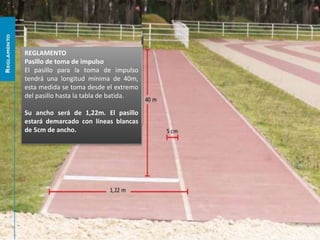 REGLAMENTO
Pasillo de toma de impulso
El pasillo para la toma de impulso
tendrá una longitud mínima de 40m,
esta medida se toma desde el extremo
del pasillo hasta la tabla de batida.
Su ancho será de 1,22m. El pasillo
estará demarcado con líneas blancas
de 5cm de ancho.
 