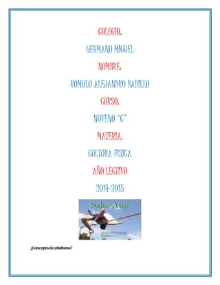 COLEGIO: 
HERMANO MIGUEL 
NOMBRE: 
ROMULO ALEJANDRO BADILLO 
CURSO: 
NOVENO “C” 
MATERIA: 
CULTURA FISICA 
AÑO LECTIVO 
2014-2015 
¿Concepto de atletismo? 
 