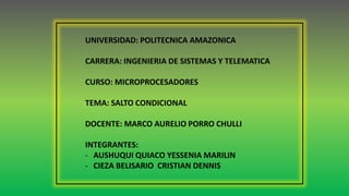 UNIVERSIDAD: POLITECNICA AMAZONICA
CARRERA: INGENIERIA DE SISTEMAS Y TELEMATICA
CURSO: MICROPROCESADORES
TEMA: SALTO CONDICIONAL
DOCENTE: MARCO AURELIO PORRO CHULLI
INTEGRANTES:
- AUSHUQUI QUIACO YESSENIA MARILIN
- CIEZA BELISARIO CRISTIAN DENNIS
 