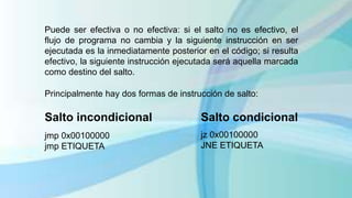 Puede ser efectiva o no efectiva: si el salto no es efectivo, el
flujo de programa no cambia y la siguiente instrucción en ser
ejecutada es la inmediatamente posterior en el código; si resulta
efectivo, la siguiente instrucción ejecutada será aquella marcada
como destino del salto.
Principalmente hay dos formas de instrucción de salto:
Salto condicional
jz 0x00100000
JNE ETIQUETA
Salto incondicional
jmp 0x00100000
jmp ETIQUETA
 