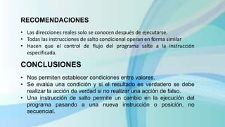 RECOMENDACIONES
• Las direcciones reales solo se conocen después de ejecutarse.
• Todas las instrucciones de salto condicional operan en forma similar
• Hacen que el control de flujo del programa salte a la instrucción
especificada.
CONCLUSIONES
• Nos permiten establecer condiciones entre valores.
• Se evalúa una condición y si el resultado es verdadero se debe
realizar la acción de verdad si no realizar una acción de falso.
• Una instrucción de salto permite un cambio en la ejecución del
programa pasando a una nueva instrucción o posición, no
secuencial.
 