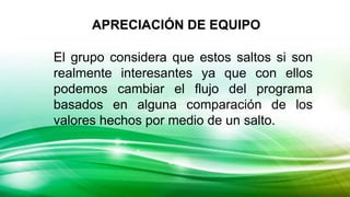 El grupo considera que estos saltos si son
realmente interesantes ya que con ellos
podemos cambiar el flujo del programa
basados en alguna comparación de los
valores hechos por medio de un salto.
APRECIACIÓN DE EQUIPO
 