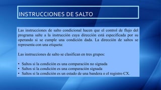 INSTRUCCIONES DE SALTO
Las instrucciones de salto condicional hacen que el control de flujo del
programa salte a la instrucción cuya dirección está especificada por su
operando si se cumple una condición dada. La dirección de saltos se
representa con una etiqueta:
Las instrucciones de salto se clasifican en tres grupos:
• Saltos si la condición es una comparación no signada
• Saltos si la condición es una comparación signada
• Saltos si la condición es un estado de una bandera o el registro CX.
 