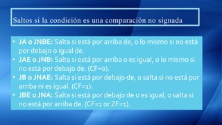 Saltos si la condición es una comparación no signada
• JA o JNBE: Salta si está por arriba de, o lo mismo si no está
por debajo o igual de.
• JAE o JNB: Salta si está por arriba o es igual, o lo mismo si
no está por debajo de. (CF=0).
• JB o JNAE: Salta si está por debajo de, o salta si no está por
arriba ni es igual. (CF=1).
• JBE o JNA: Salta si está por debajo de o es igual, o salta si
no está por arriba de. (CF=1 or ZF=1).
 