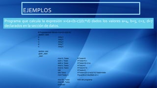 EJEMPLOS
Programa que calcula la expresión x=(a+(b-c))/(c*d) dados los valores a=4, b=5, c=2, d=7
declarados en la sección de datos.
# Programa que calcula x=(a+(b-c))/(c*d)
.section .data
a: .long 4
b: .long 5
c: .long 2
d: .long 7
x: .long 0
.section .text
.globl _start
_start:
movl b, %eax # %eax=b
subl c, %eax # %eax=b-c
addl a, %eax # %eax=(b-c)+a
movl c, %ecx # %ecx=c
imull d, %ecx # %ecx=c*d
cltd # %edx=0
idivl %ecx # %eax=((b-c)+a)/(c*d) %edx=resto
movl %eax, x # guarda el resultado en x
movl $1, %eax # fin del programa
movl $0, %ebx
int $0x80
 