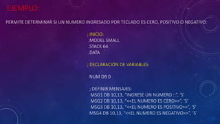 EJEMPLO:
PERMITE DETERMINAR SI UN NUMERO INGRESADO POR TECLADO ES CERO, POSITIVO O NEGATIVO:
; INICIO:
.MODEL SMALL
.STACK 64
.DATA
; DECLARACIÓN DE VARIABLES:
NUM DB 0
; DEFINIR MENSAJES:
MSG1 DB 10,13, “INGRESE UN NUMERO ::”, ‘S’
MSG2 DB 10,13, “<<EL NUMERO ES CERO>>”, ‘S’
MSG3 DB 10,13, “<<EL NUMERO ES POSITIVO>>”, ‘S’
MSG4 DB 10,13, “<<EL NUMERO ES NEGATIVO>>”, ‘S’
 
