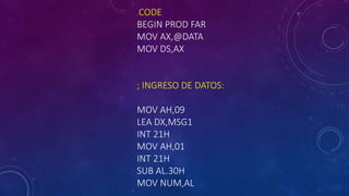 .CODE
BEGIN PROD FAR
MOV AX,@DATA
MOV DS,AX
; INGRESO DE DATOS:
MOV AH,09
LEA DX,MSG1
INT 21H
MOV AH,01
INT 21H
SUB AL.30H
MOV NUM,AL
 