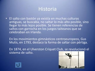 Historia
• El salto con bastón ya existía en muchas culturas
  antiguas, se buscaba, no saltar lo más alto posible, sino
  llegar lo más lejos posible. Se tienen referencias de
  saltos con garrocha en los juegos taiteanos que se
  celebraban en Irlanda.
  En los movimientos gimnásticos centroeuropeos, Gus
  Mutis, en 1793, destaco la forma de saltar con pértiga.
  En 1874, en el Ulverston Críquet Club, se revolucionó el
  sistema de salto.
 
