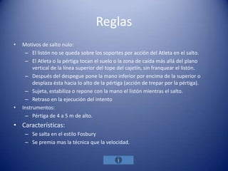 Reglas
•   Motivos de salto nulo:
     – El listón no se queda sobre los soportes por acción del Atleta en el salto.
     – El Atleta o la pértiga tocan el suelo o la zona de caída más allá del plano
         vertical de la línea superior del tope del cajetín, sin franquear el listón.
     – Después del despegue pone la mano inferior por encima de la superior o
         desplaza ésta hacia lo alto de la pértiga (acción de trepar por la pértiga).
     – Sujeta, estabiliza o repone con la mano el listón mientras el salto.
     – Retraso en la ejecución del intento
•   Instrumentos:
     – Pértiga de 4 a 5 m de alto.
• Características:
     – Se salta en el estilo Fosbury
     – Se premia mas la técnica que la velocidad.
 