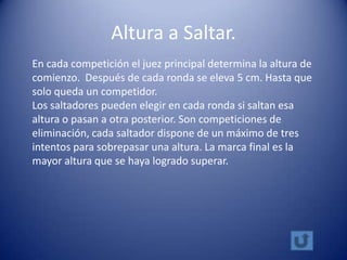 Altura a Saltar.
En cada competición el juez principal determina la altura de
comienzo. Después de cada ronda se eleva 5 cm. Hasta que
solo queda un competidor.
Los saltadores pueden elegir en cada ronda si saltan esa
altura o pasan a otra posterior. Son competiciones de
eliminación, cada saltador dispone de un máximo de tres
intentos para sobrepasar una altura. La marca final es la
mayor altura que se haya logrado superar.
 